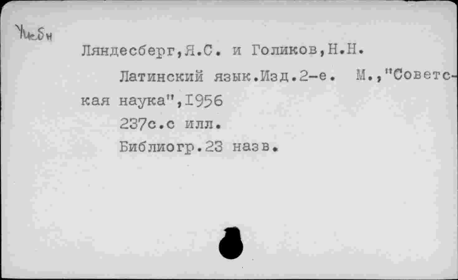 ﻿
Ляндесберг,Я.С. и Голиков,Н.Н.
Латинский язык.Изд.2-е. М.,"Совете кая наука",1956 237с.с илл. Библиогр.23 назв.